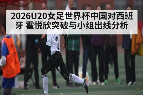 2026U20女足世界杯中国对西班牙 霍悦欣突破与小组出线分析