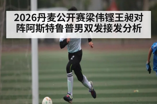 2026丹麦公开赛梁伟铿王昶对阵阿斯特鲁普男双发接发分析