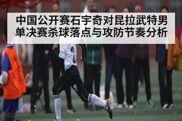 中国公开赛石宇奇对昆拉武特男单决赛杀球落点与攻防节奏分析